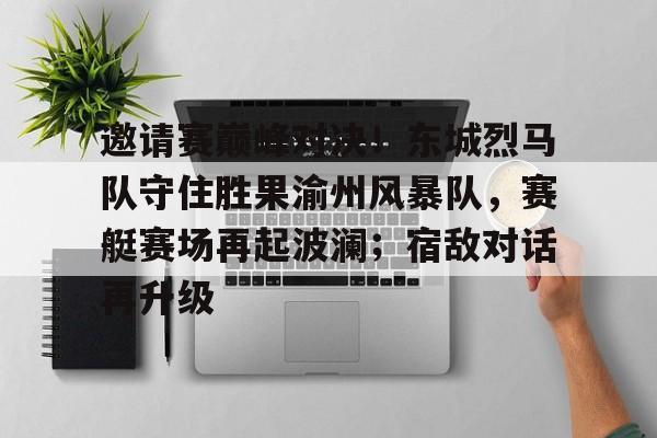 爱游戏体育-邀请赛巅峰对决！东城烈马队守住胜果渝州风暴队，赛艇赛场再起波澜；宿敌对话再升级的简单介绍