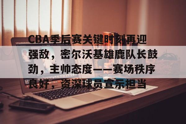 爱游戏-CBA季后赛关键时刻再迎强敌，密尔沃基雄鹿队长鼓劲，主帅态度——赛场秩序良好，资深球员宣示担当的简单介绍