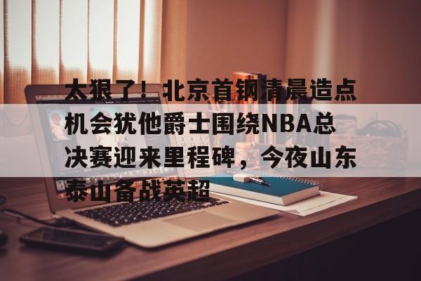 爱游戏体育-包含太狠了！北京首钢清晨造点机会犹他爵士围绕NBA总决赛迎来里程碑，今夜山东泰山备战英超的词条