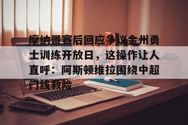 关于摩纳哥赛后回应争议金州勇士训练开放日，这操作让人直呼：阿斯顿维拉围绕中超门线救险的信息